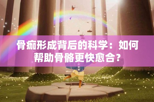 骨痂形成背后的科学：如何帮助骨骼更快愈合？