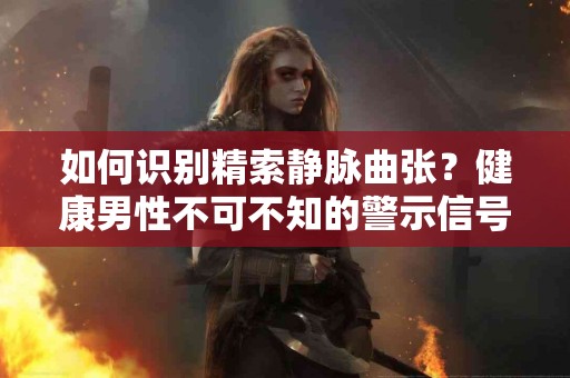 如何识别精索静脉曲张？健康男性不可不知的警示信号