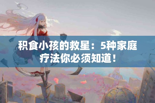 积食小孩的救星：5种家庭疗法你必须知道！