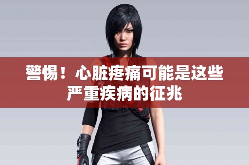 警惕！心脏疼痛可能是这些严重疾病的征兆