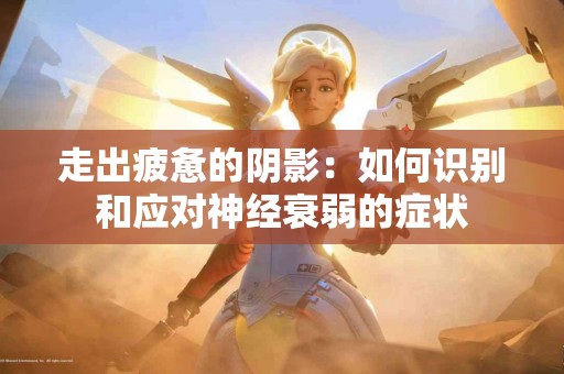 走出疲惫的阴影：如何识别和应对神经衰弱的症状