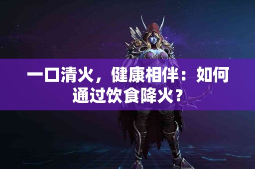 一口清火，健康相伴：如何通过饮食降火？