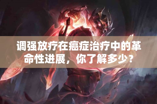 调强放疗在癌症治疗中的革命性进展，你了解多少？