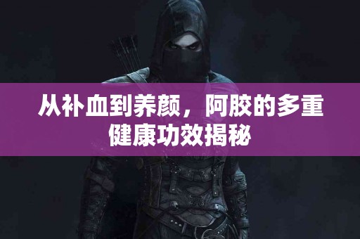 从补血到养颜，阿胶的多重健康功效揭秘