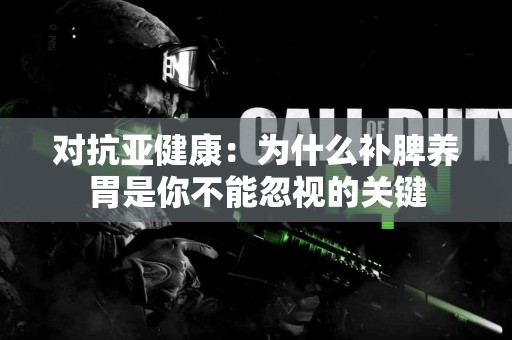 对抗亚健康：为什么补脾养胃是你不能忽视的关键
