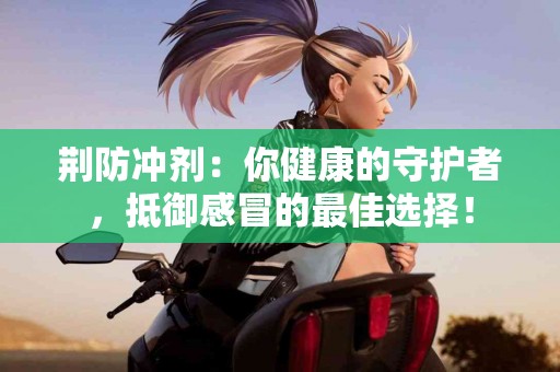 荆防冲剂：你健康的守护者，抵御感冒的最佳选择！