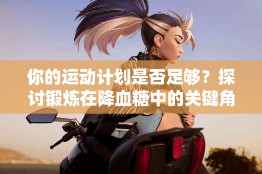你的运动计划是否足够？探讨锻炼在降血糖中的关键角色