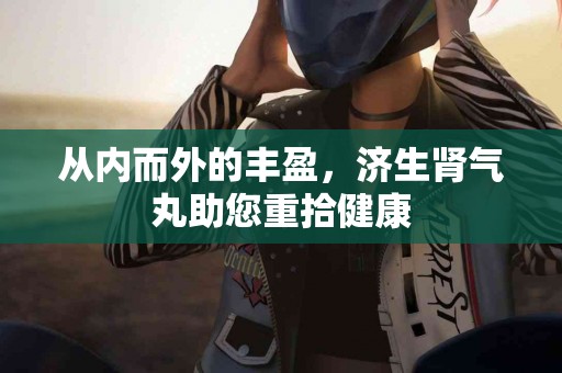 从内而外的丰盈，济生肾气丸助您重拾健康