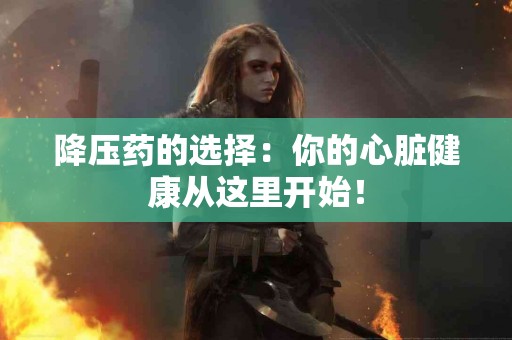 降压药的选择：你的心脏健康从这里开始！