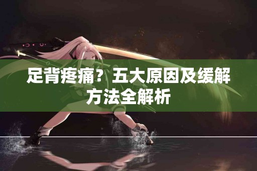 足背疼痛？五大原因及缓解方法全解析