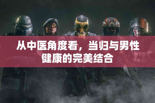 从中医角度看，当归与男性健康的完美结合
