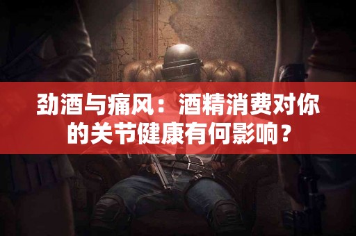 劲酒与痛风：酒精消费对你的关节健康有何影响？