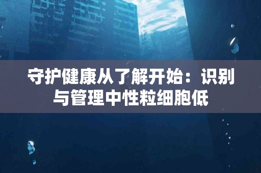 守护健康从了解开始：识别与管理中性粒细胞低