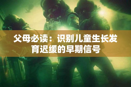 父母必读：识别儿童生长发育迟缓的早期信号