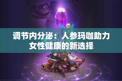 调节内分泌：人参玛咖助力女性健康的新选择