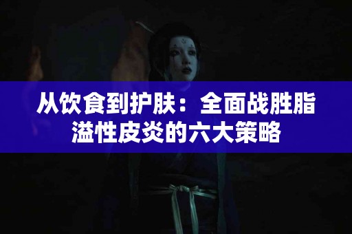 从饮食到护肤：全面战胜脂溢性皮炎的六大策略
