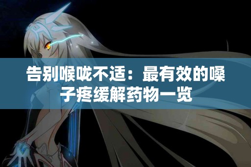 告别喉咙不适：最有效的嗓子疼缓解药物一览