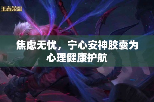 焦虑无忧，宁心安神胶囊为心理健康护航
