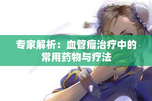 专家解析：血管瘤治疗中的常用药物与疗法