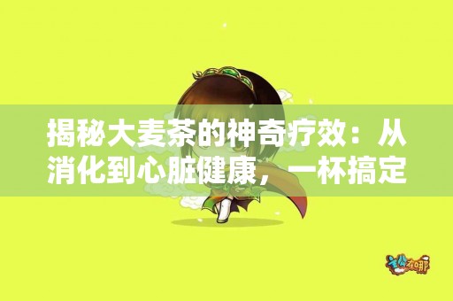揭秘大麦茶的神奇疗效：从消化到心脏健康，一杯搞定！