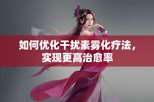 如何优化干扰素雾化疗法，实现更高治愈率