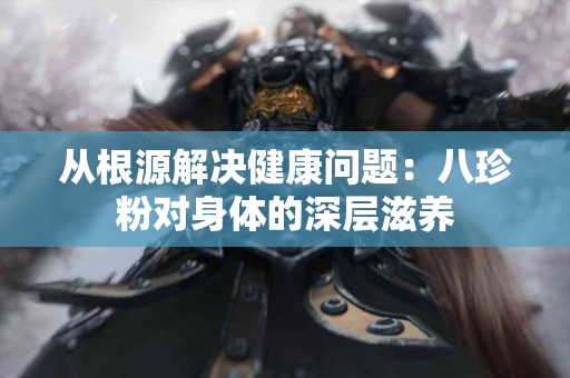 从根源解决健康问题：八珍粉对身体的深层滋养
