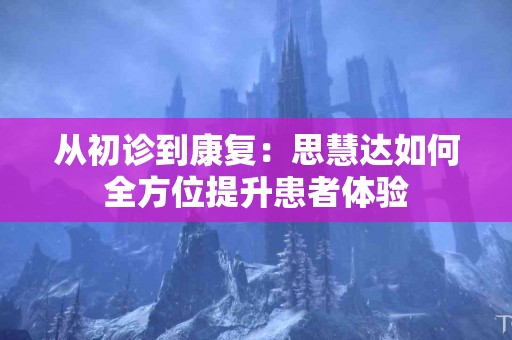 从初诊到康复：思慧达如何全方位提升患者体验