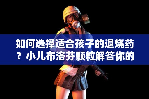 如何选择适合孩子的退烧药？小儿布洛芬颗粒解答你的疑惑