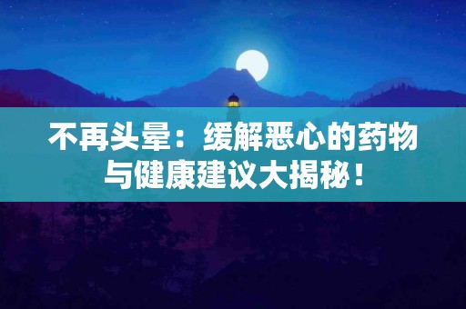 不再头晕：缓解恶心的药物与健康建议大揭秘！