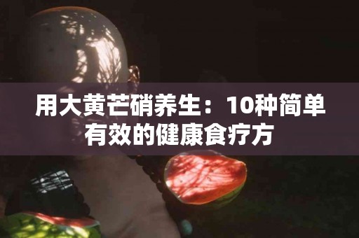 用大黄芒硝养生：10种简单有效的健康食疗方