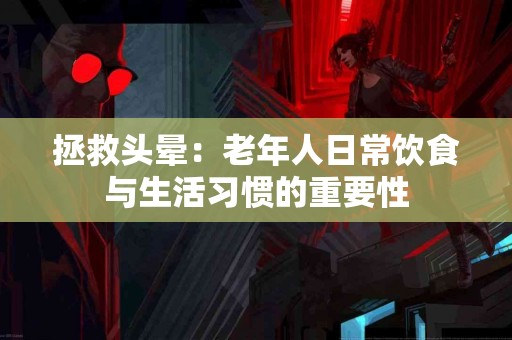 拯救头晕：老年人日常饮食与生活习惯的重要性