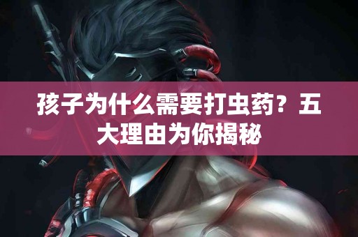 孩子为什么需要打虫药？五大理由为你揭秘