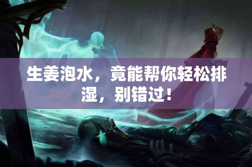 生姜泡水，竟能帮你轻松排湿，别错过！