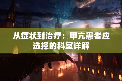 从症状到治疗：甲亢患者应选择的科室详解