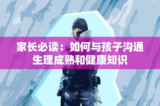 家长必读：如何与孩子沟通生理成熟和健康知识