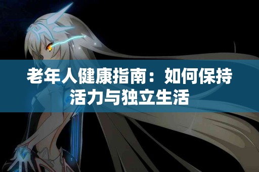 老年人健康指南：如何保持活力与独立生活