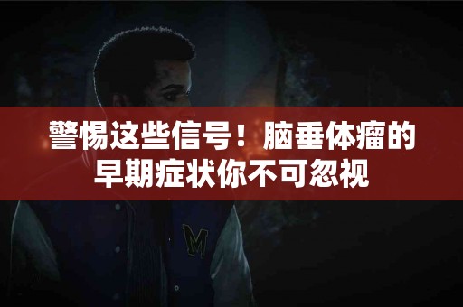 警惕这些信号！脑垂体瘤的早期症状你不可忽视