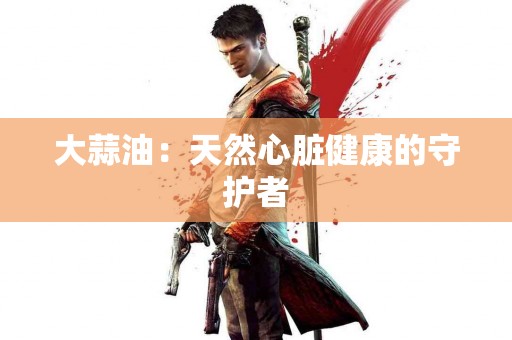 大蒜油：天然心脏健康的守护者