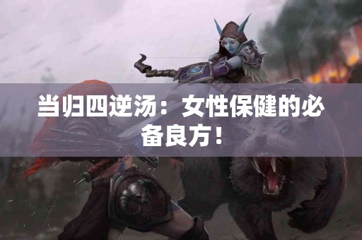 当归四逆汤：女性保健的必备良方！