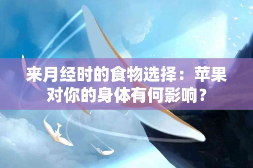 来月经时的食物选择：苹果对你的身体有何影响？