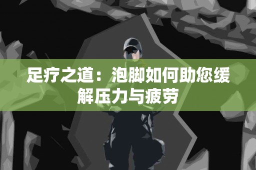 足疗之道：泡脚如何助您缓解压力与疲劳