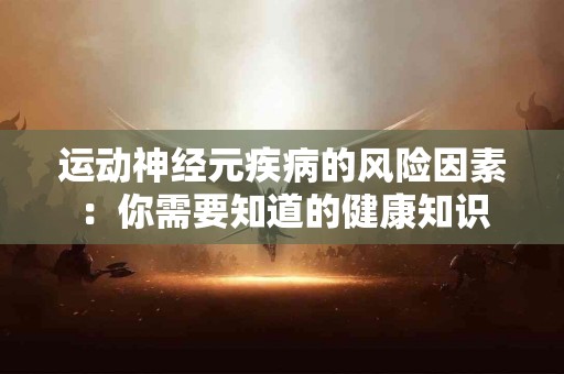 运动神经元疾病的风险因素：你需要知道的健康知识