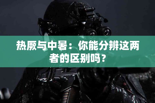 热厥与中暑：你能分辨这两者的区别吗？