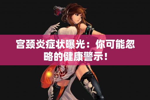 宫颈炎症状曝光：你可能忽略的健康警示！