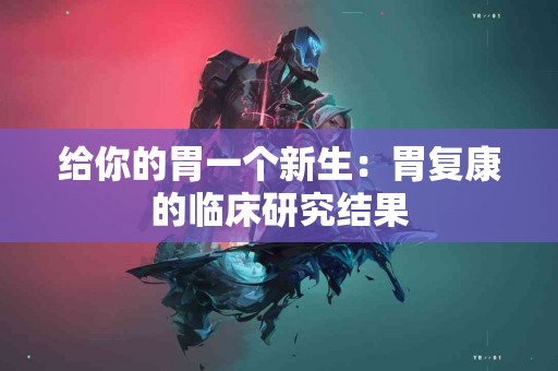 给你的胃一个新生：胃复康的临床研究结果