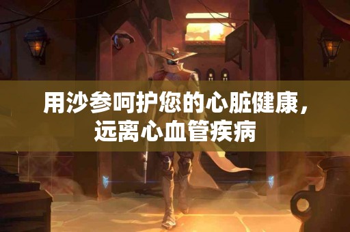 用沙参呵护您的心脏健康，远离心血管疾病