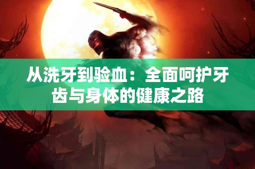 从洗牙到验血：全面呵护牙齿与身体的健康之路