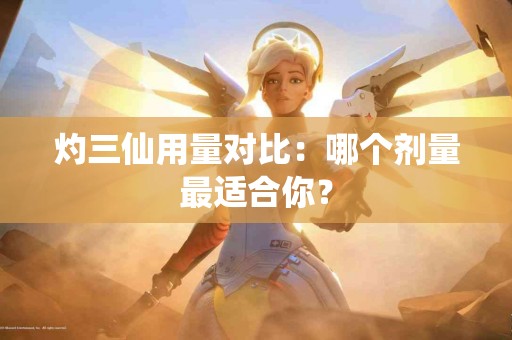 灼三仙用量对比：哪个剂量最适合你？