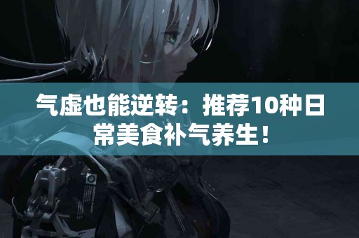 气虚也能逆转：推荐10种日常美食补气养生！