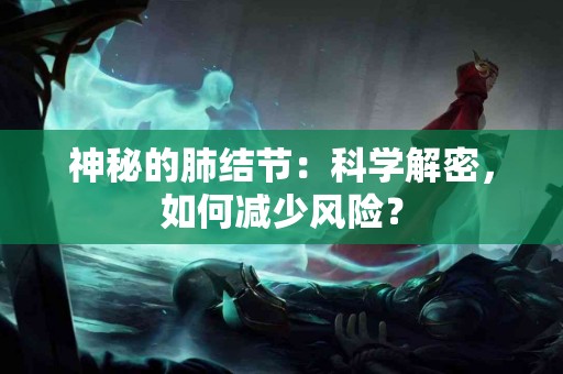 神秘的肺结节：科学解密，如何减少风险？